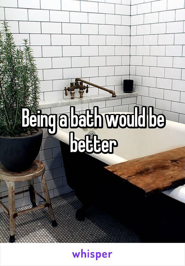 Being a bath would be better