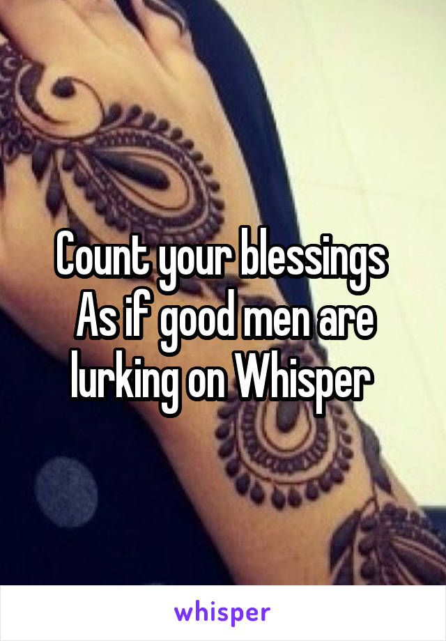 Count your blessings 
As if good men are lurking on Whisper 