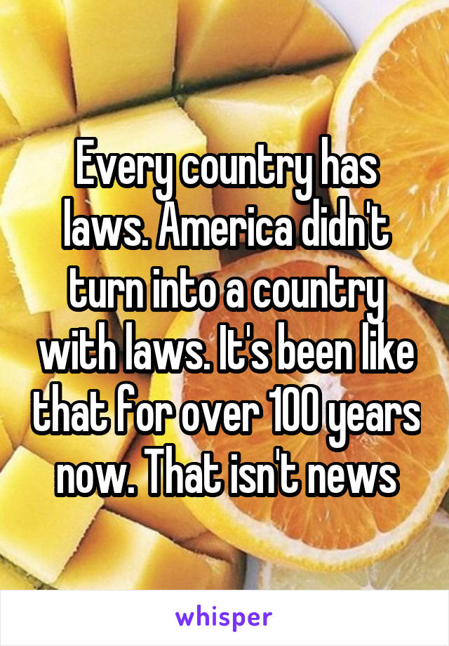 Every country has laws. America didn't turn into a country with laws. It's been like that for over 100 years now. That isn't news