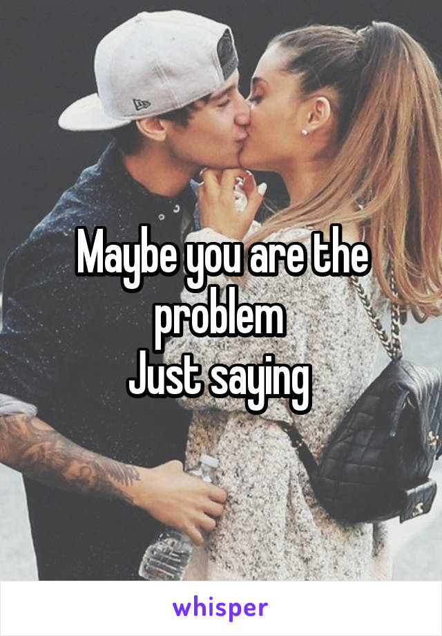 Maybe you are the problem 
Just saying 