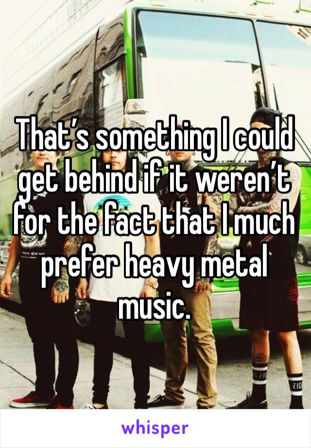 That’s something I could get behind if it weren’t for the fact that I much prefer heavy metal music.