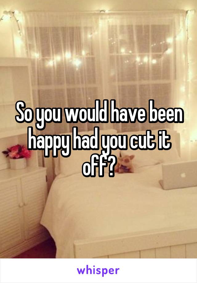 So you would have been happy had you cut it off?