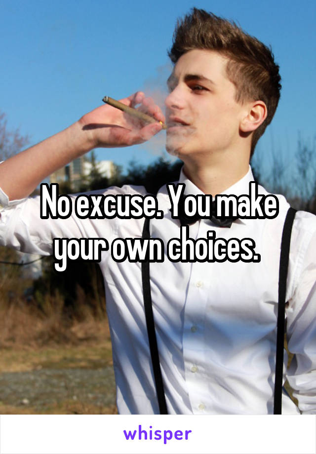 No excuse. You make your own choices. 