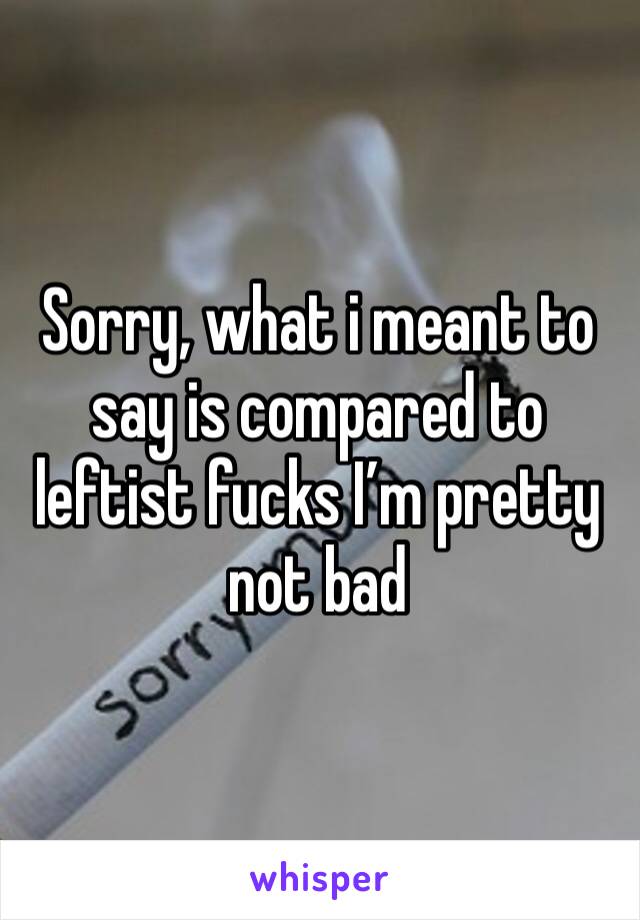 Sorry, what i meant to say is compared to leftist fucks I’m pretty not bad 