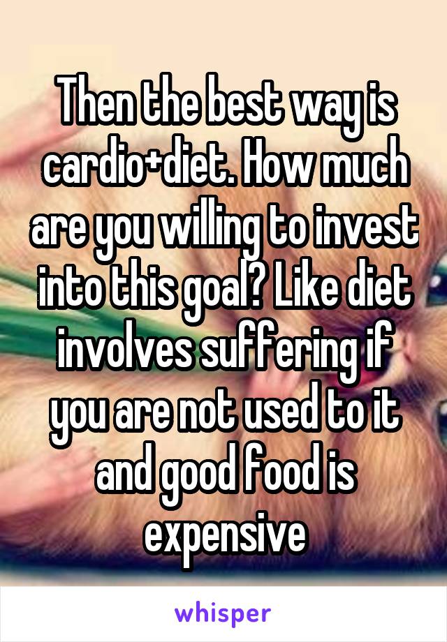 Then the best way is cardio+diet. How much are you willing to invest into this goal? Like diet involves suffering if you are not used to it and good food is expensive