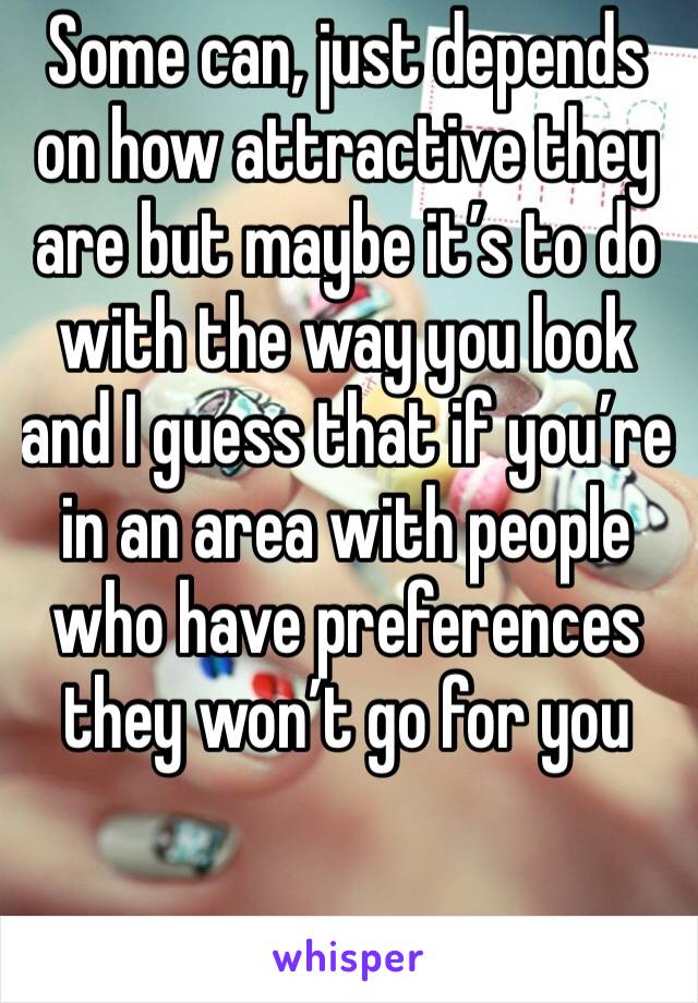 Some can, just depends on how attractive they are but maybe it’s to do with the way you look and I guess that if you’re in an area with people who have preferences they won’t go for you 
