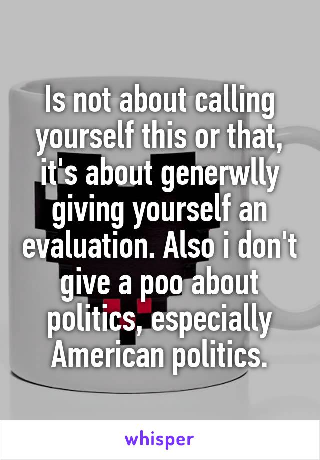 Is not about calling yourself this or that, it's about generwlly giving yourself an evaluation. Also i don't give a poo about politics, especially American politics.