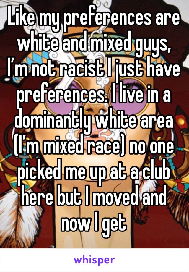 Like my preferences are white and mixed guys, I’m not racist I just have preferences. I live in a dominantly white area (I’m mixed race) no one picked me up at a club here but I moved and now I get 