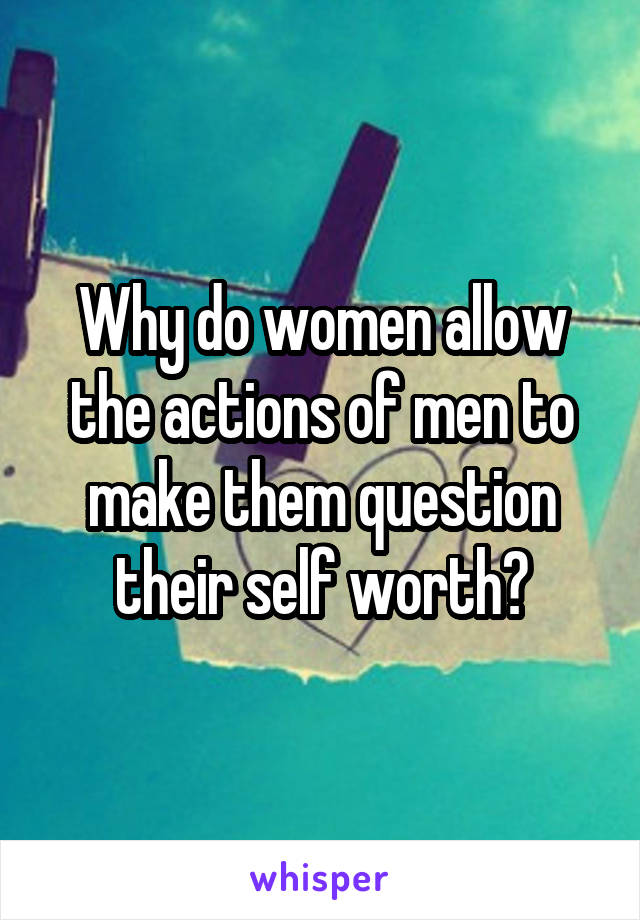Why do women allow the actions of men to make them question their self worth?