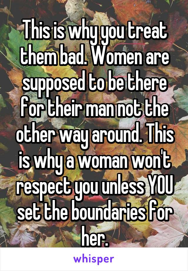 This is why you treat them bad. Women are supposed to be there for their man not the other way around. This is why a woman won't respect you unless YOU set the boundaries for her.