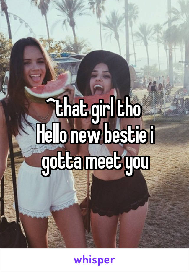 ^that girl tho 
Hello new bestie i gotta meet you