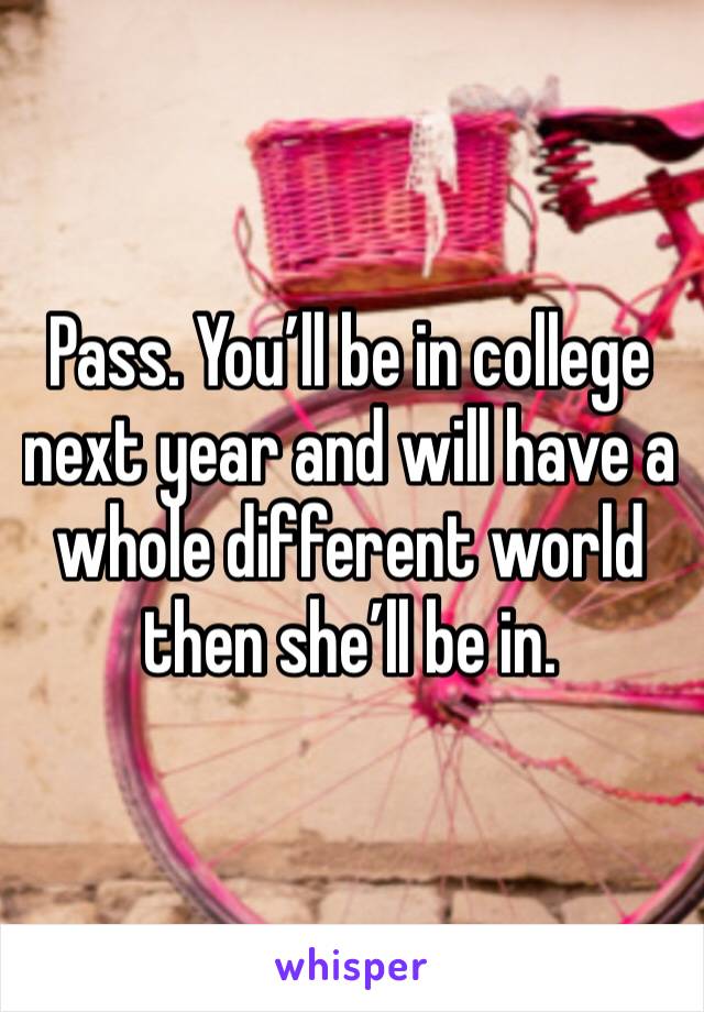 Pass. You’ll be in college next year and will have a whole different world then she’ll be in.
