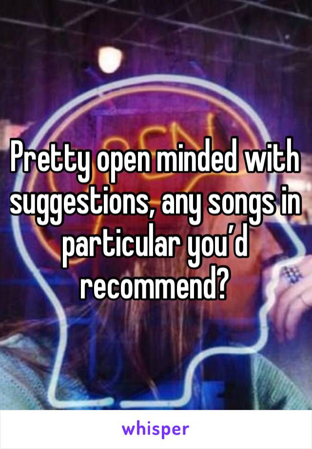 Pretty open minded with suggestions, any songs in particular you’d recommend?