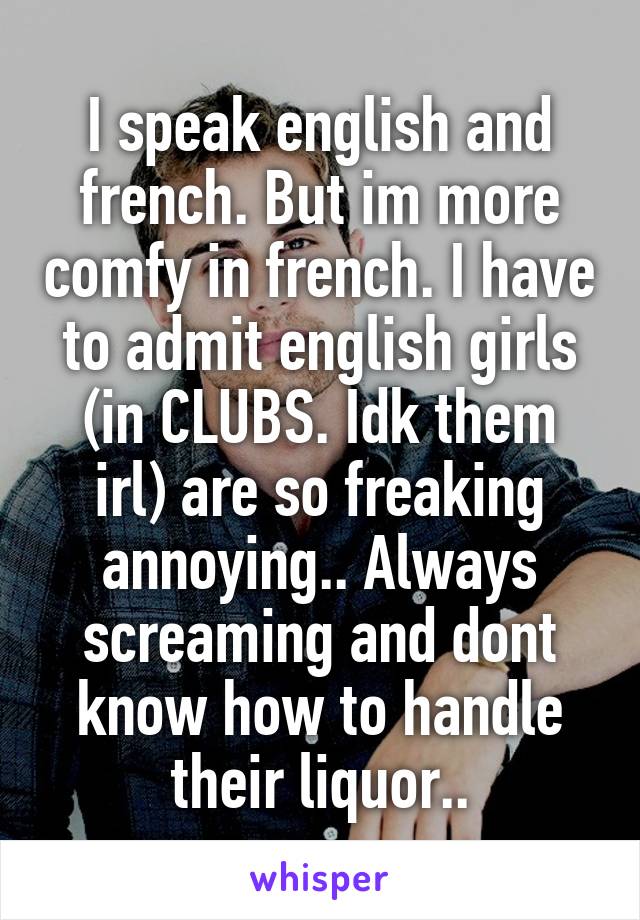 I speak english and french. But im more comfy in french. I have to admit english girls (in CLUBS. Idk them irl) are so freaking annoying.. Always screaming and dont know how to handle their liquor..