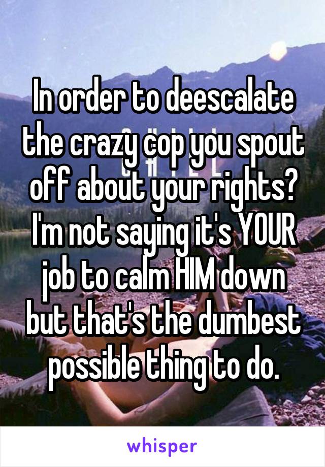 In order to deescalate the crazy cop you spout off about your rights? I'm not saying it's YOUR job to calm HIM down but that's the dumbest possible thing to do.