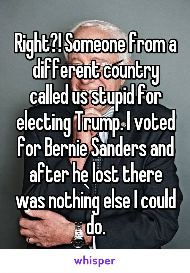 Right?! Someone from a different country called us stupid for electing Trump. I voted for Bernie Sanders and after he lost there was nothing else I could do.