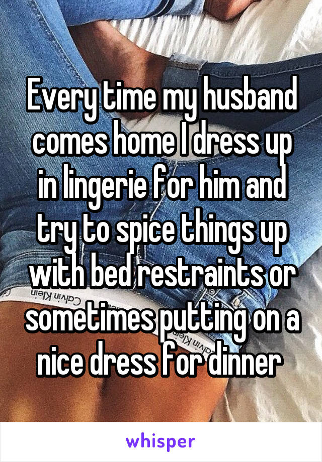 Every time my husband comes home I dress up in lingerie for him and try to spice things up with bed restraints or sometimes putting on a nice dress for dinner 