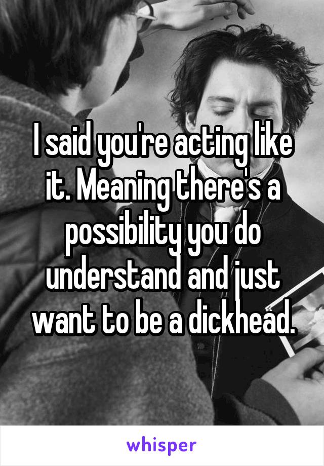 I said you're acting like it. Meaning there's a possibility you do understand and just want to be a dickhead.