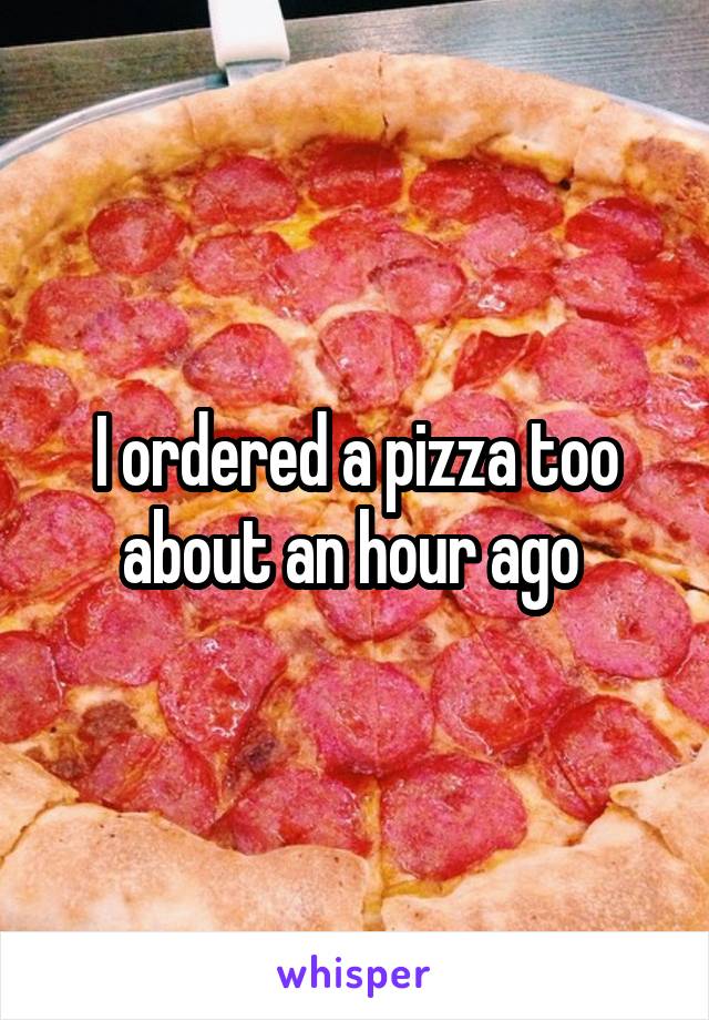 I ordered a pizza too about an hour ago 