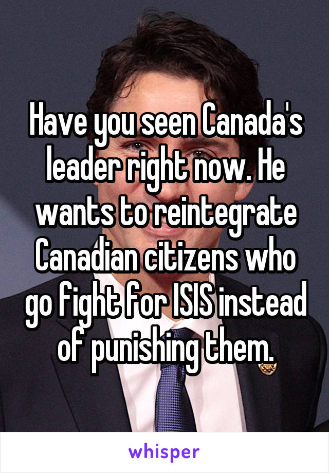 Have you seen Canada's leader right now. He wants to reintegrate Canadian citizens who go fight for ISIS instead of punishing them.