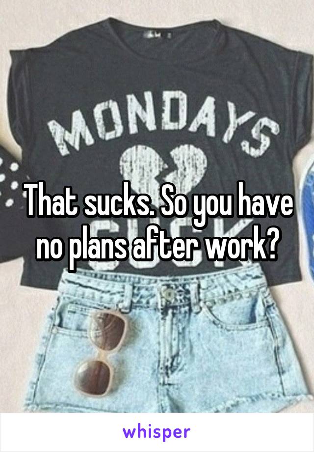 That sucks. So you have no plans after work?