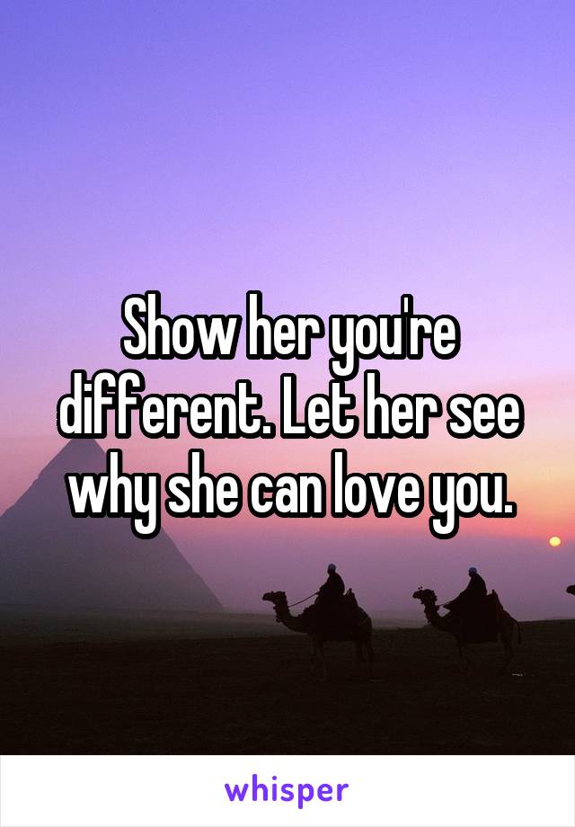 Show her you're different. Let her see why she can love you.