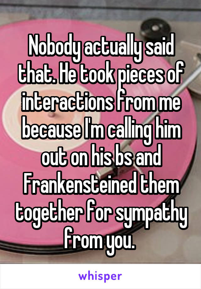 Nobody actually said that. He took pieces of interactions from me because I'm calling him out on his bs and Frankensteined them together for sympathy from you. 