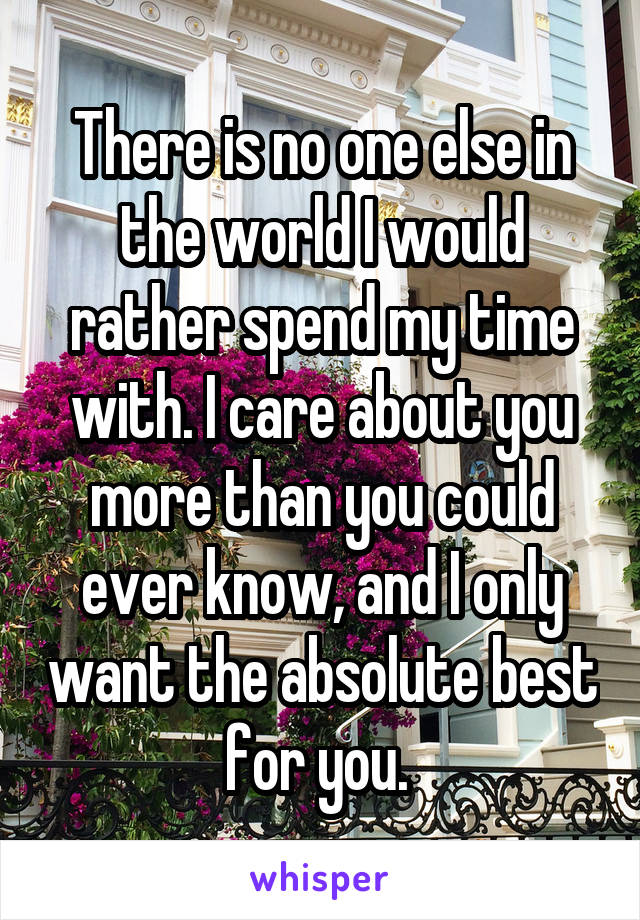 There is no one else in the world I would rather spend my time with. I care about you more than you could ever know, and I only want the absolute best for you. 