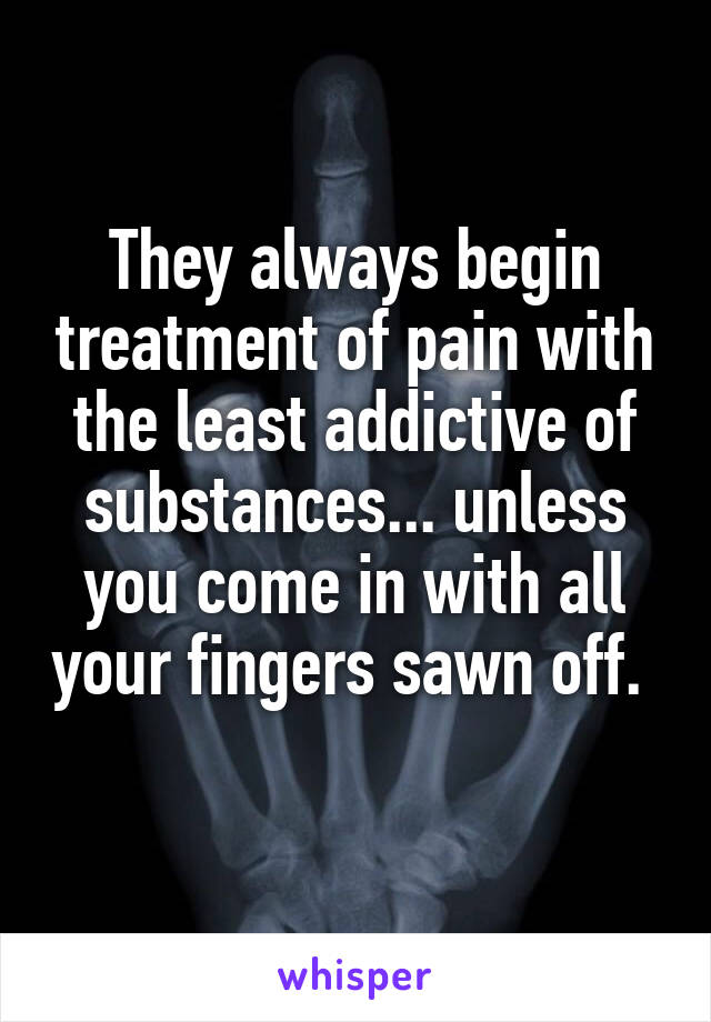 They always begin treatment of pain with the least addictive of substances... unless you come in with all your fingers sawn off.  