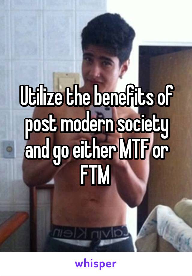Utilize the benefits of post modern society and go either MTF or FTM 