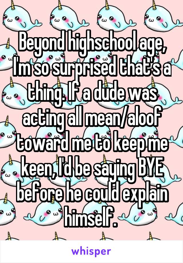 Beyond highschool age, I'm so surprised that's a thing. If a dude was acting all mean/aloof toward me to keep me keen, I'd be saying BYE before he could explain himself. 