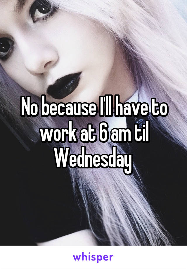No because I'll have to work at 6 am til Wednesday 