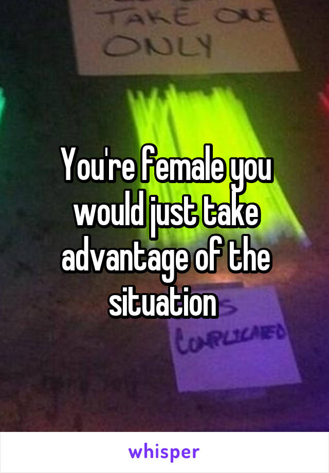 You're female you would just take advantage of the situation 