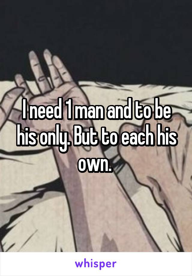 I need 1 man and to be his only. But to each his own. 