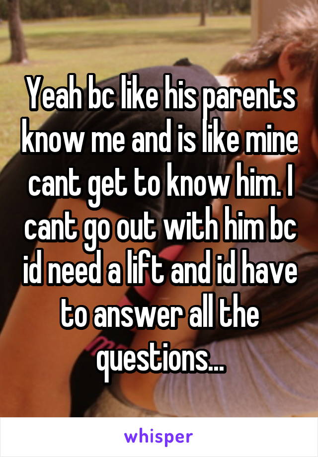 Yeah bc like his parents know me and is like mine cant get to know him. I cant go out with him bc id need a lift and id have to answer all the questions...