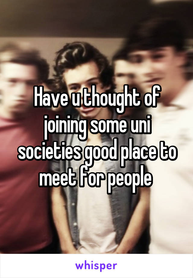 Have u thought of joining some uni societies good place to meet for people 