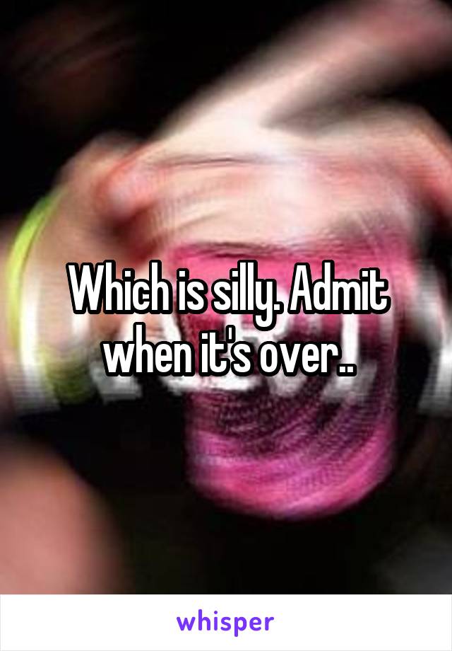 Which is silly. Admit when it's over..