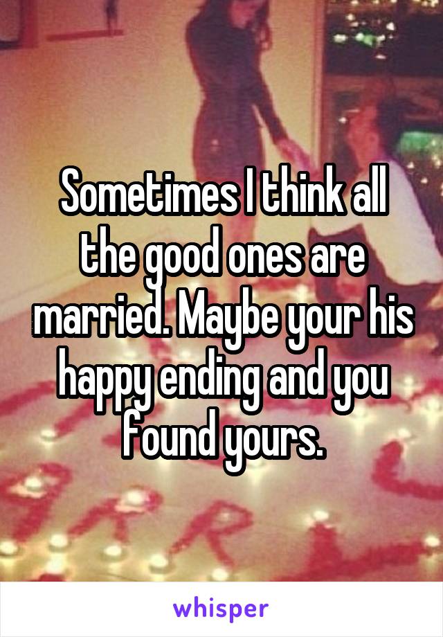 Sometimes I think all the good ones are married. Maybe your his happy ending and you found yours.