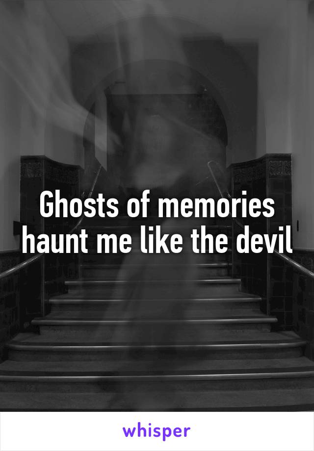 Ghosts of memories haunt me like the devil