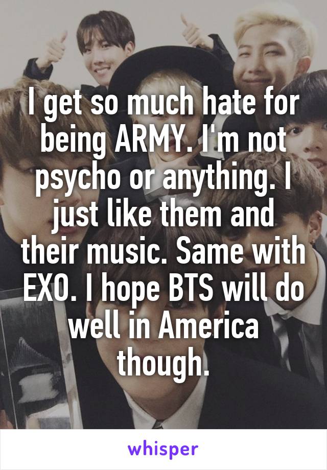 I get so much hate for being ARMY. I'm not psycho or anything. I just like them and their music. Same with EXO. I hope BTS will do well in America though.