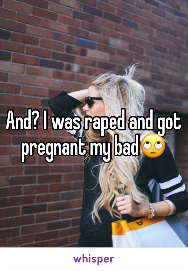 And? I was raped and got pregnant my bad🙄 