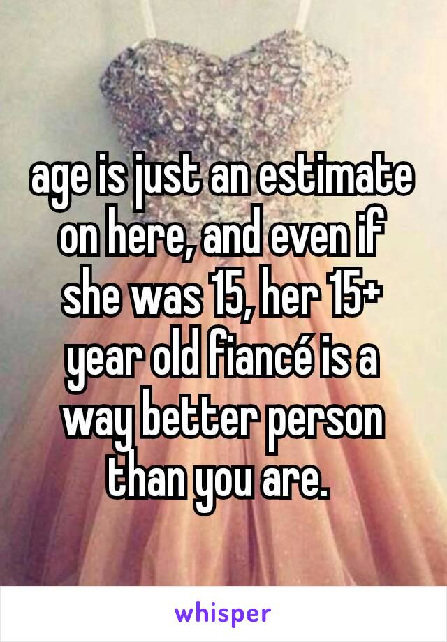 age is just an estimate on here, and even if she was 15, her 15+ year old fiancé is a way better person than you are. 