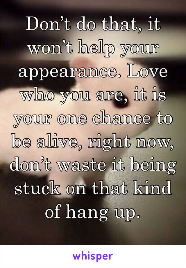 Don’t do that, it won’t help your appearance. Love who you are, it is your one chance to be alive, right now, don’t waste it being stuck on that kind of hang up.
