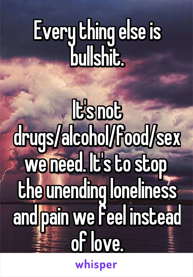 Every thing else is bullshit.

It's not drugs/alcohol/food/sex we need. It's to stop  the unending loneliness and pain we feel instead of love.