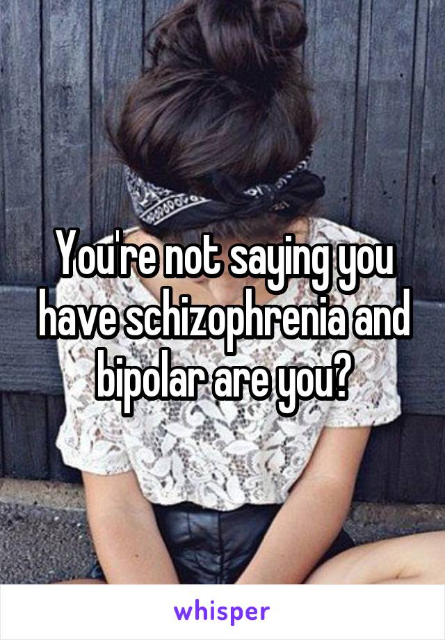 You're not saying you have schizophrenia and bipolar are you?