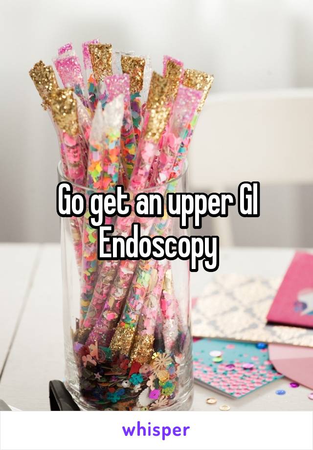 Go get an upper GI Endoscopy