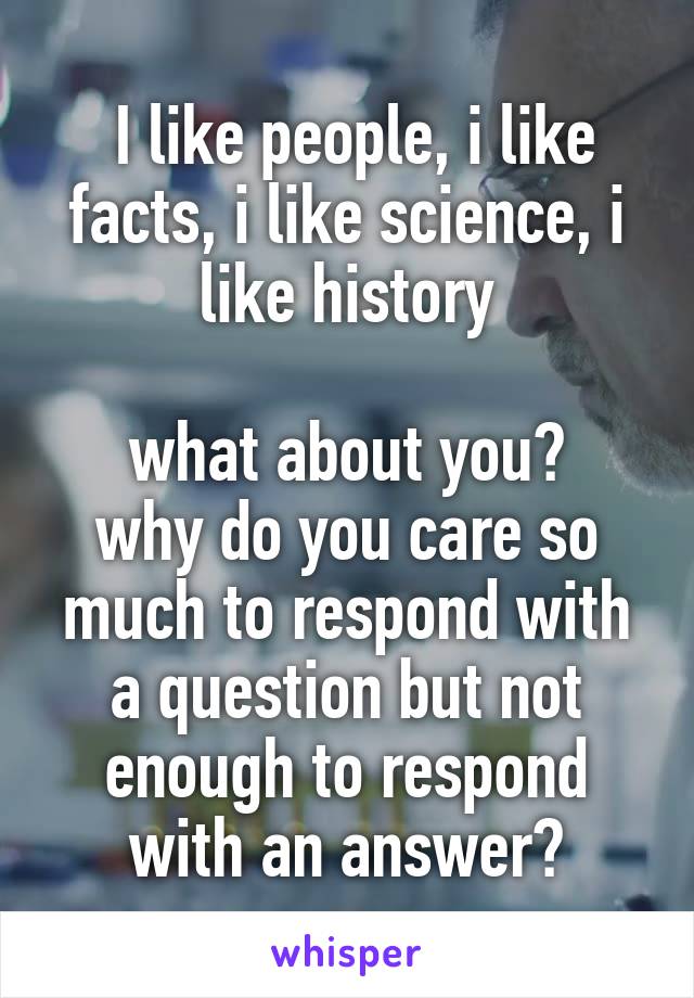  I like people, i like facts, i like science, i like history

what about you?
why do you care so much to respond with a question but not enough to respond with an answer?