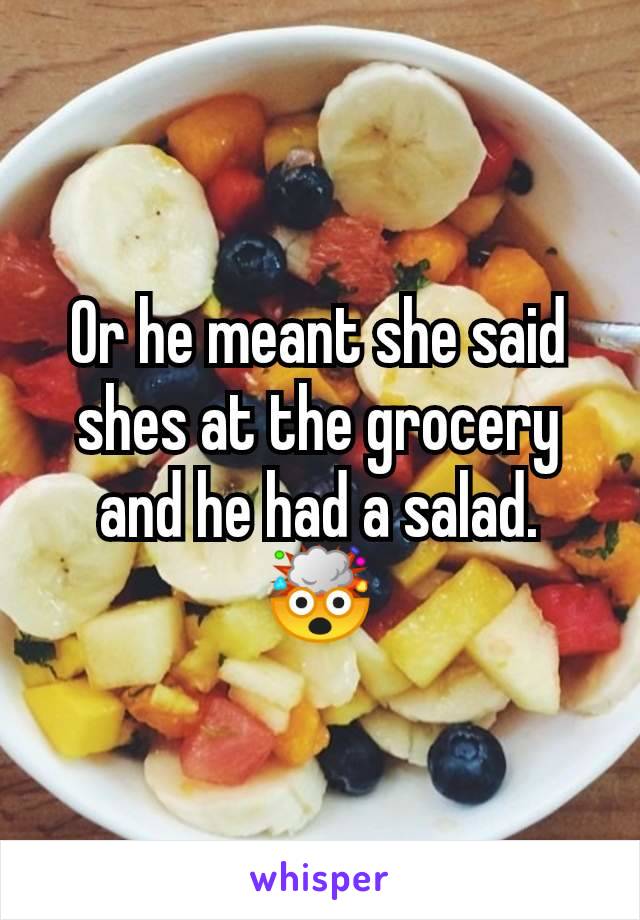 Or he meant she said shes at the grocery and he had a salad. 🤯