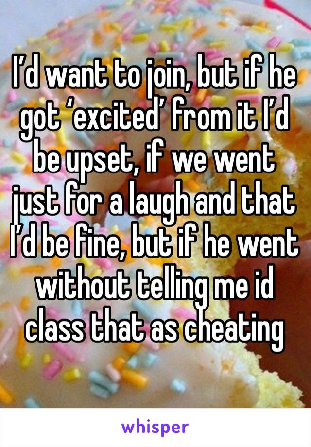 I’d want to join, but if he got ‘excited’ from it I’d be upset, if we went just for a laugh and that I’d be fine, but if he went without telling me id class that as cheating 