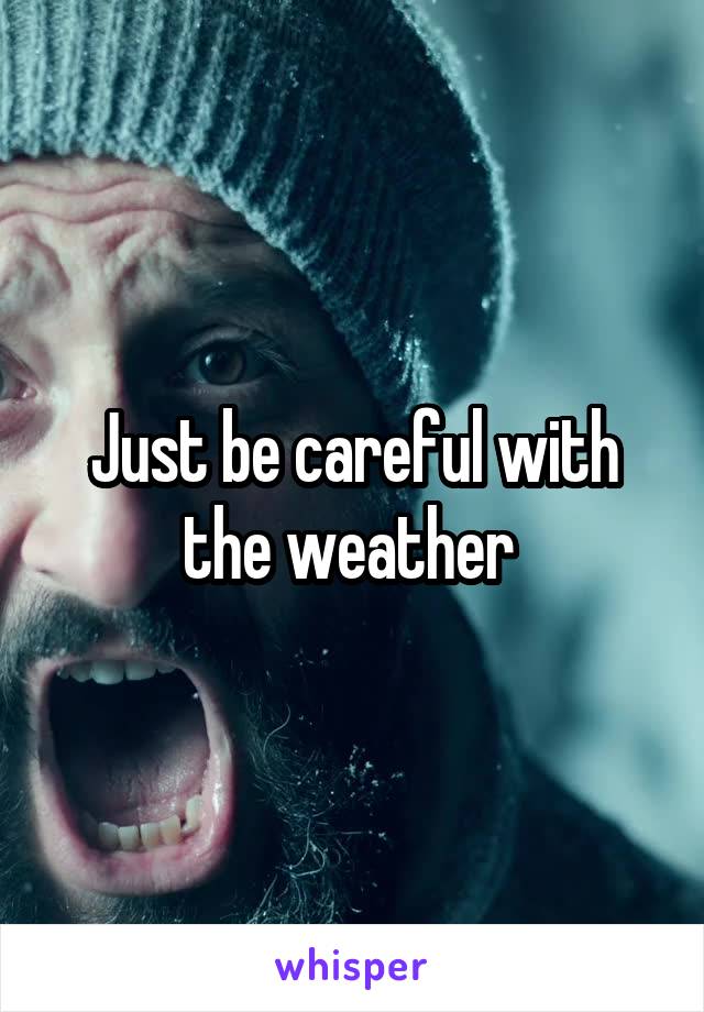 Just be careful with the weather 